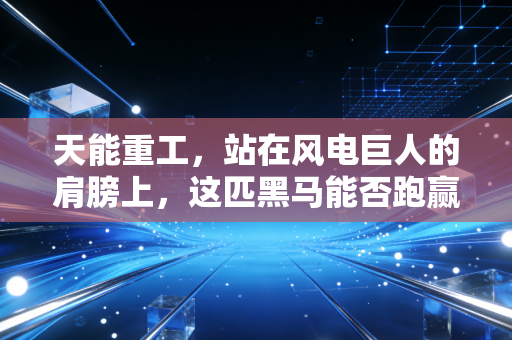 天能重工,站在风电巨人的肩膀上,这匹黑马能否跑赢绿色转型的马拉松?