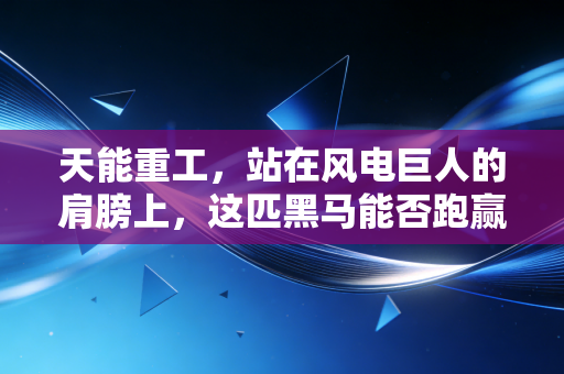 天能重工，站在风电巨人的肩膀上，这匹黑马能否跑赢绿色转型的马拉松？