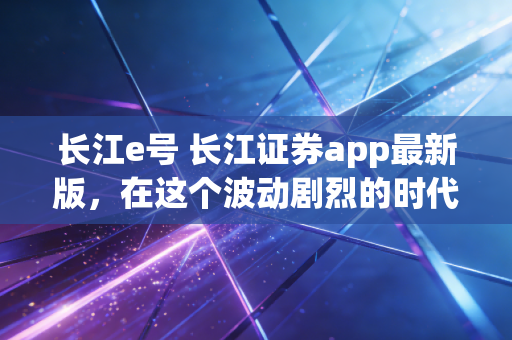 长江e号 长江证券app最新版,在这个波动剧烈的时代,你的交易利器够锋利吗?