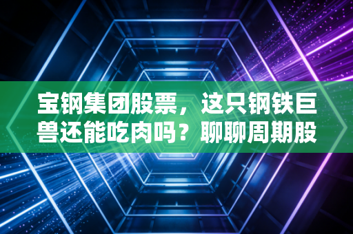 宝钢集团股票，这只钢铁巨兽还能吃肉吗？聊聊周期股里的那点烟火气