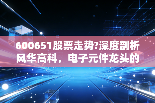 600651股票走势?深度剖析风华高科,电子元件龙头的困境反转与价值重估