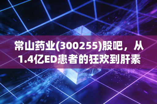 常山药业(300255)股吧，从1.4亿ED患者的狂欢到肝素龙头的沉浮，散户在情绪过山车上的生存指南