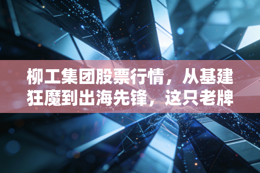 柳工集团股票行情,从基建狂魔到出海先锋,这只老牌国企还能打吗?