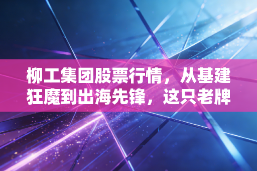 柳工集团股票行情，从基建狂魔到出海先锋，这只老牌国企还能打吗？
