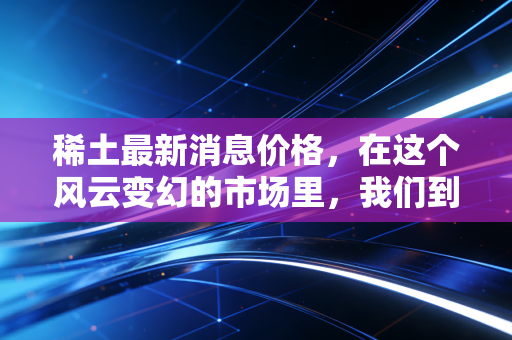 稀土最新消息价格,在这个风云变幻的市场里,我们到底该恐慌还是贪婪?