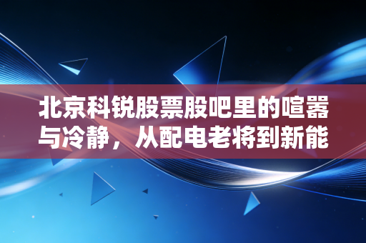 北京科锐股票股吧里的喧嚣与冷静，从配电老将到新能浪潮，我们该何去何从？