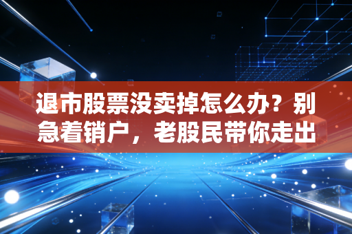 退市股票没卖掉怎么办？别急着销户，老股民带你走出至暗时刻