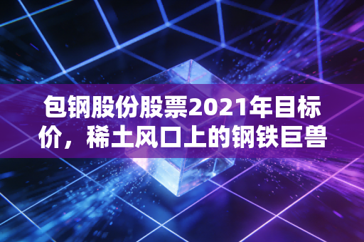 包钢股份股票2021年目标价，稀土风口上的钢铁巨兽还能飞多高？