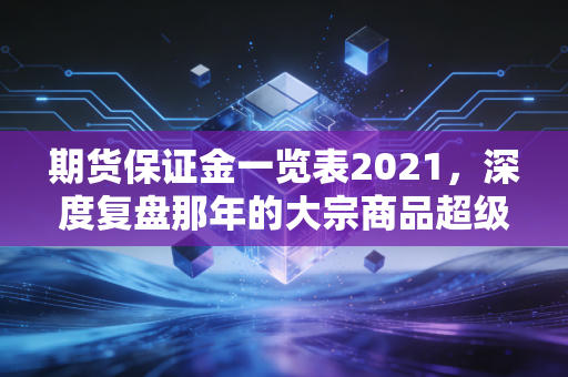 期货保证金一览表2021,深度复盘那年的大宗商品超级周期与保证金背后的生存法则