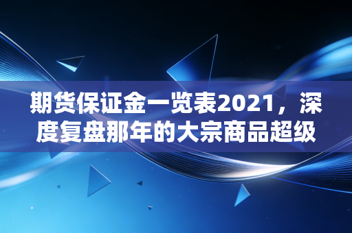 期货保证金一览表2021,深度复盘那年的大宗商品超级周期与保证金背后的生存法则