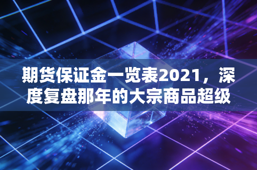 期货保证金一览表2021，深度复盘那年的大宗商品超级周期与保证金背后的生存法则
