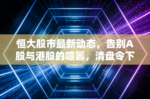 恒大股市最新动态，告别A股与港股的喧嚣，清盘令下我们该如何审视这场巨大的财富幻梦？