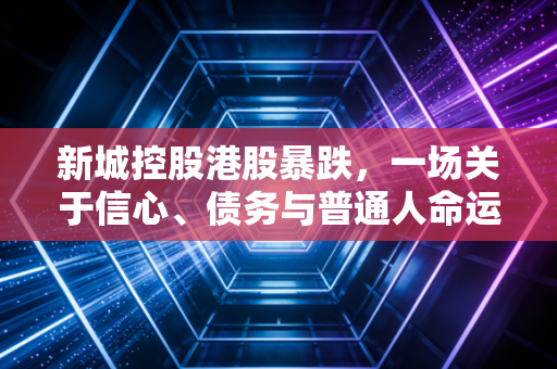 新城控股港股暴跌，一场关于信心、债务与普通人命运的深度博弈