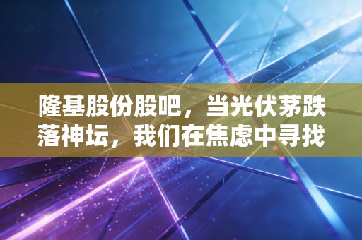 隆基股份股吧，当光伏茅跌落神坛，我们在焦虑中寻找周期的答案