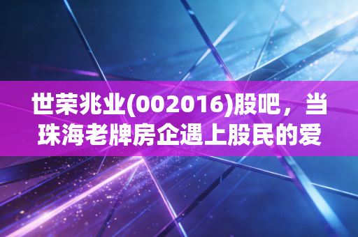 世荣兆业(002016)股吧,当珠海老牌房企遇上股民的爱恨情仇,我们该如何看待这只沉睡的潜力股?