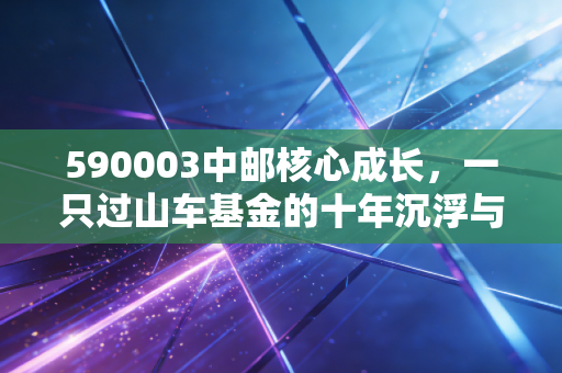 590003中邮核心成长,一只过山车基金的十年沉浮与投资启示