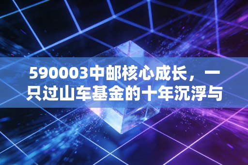 590003中邮核心成长，一只过山车基金的十年沉浮与投资启示
