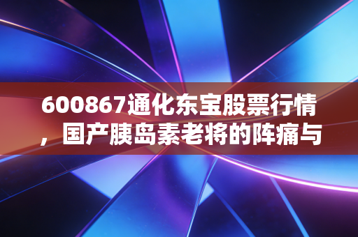 600867通化东宝股票行情，国产胰岛素老将的阵痛与新生，我们该如何布局？