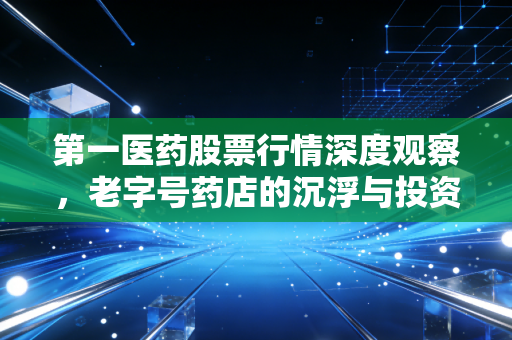 第一医药股票行情深度观察，老字号药店的沉浮与投资价值重估