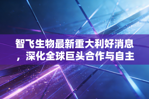 智飞生物最新重大利好消息,深化全球巨头合作与自主产品双重突围,疫苗白马能否开启新一轮主升浪?