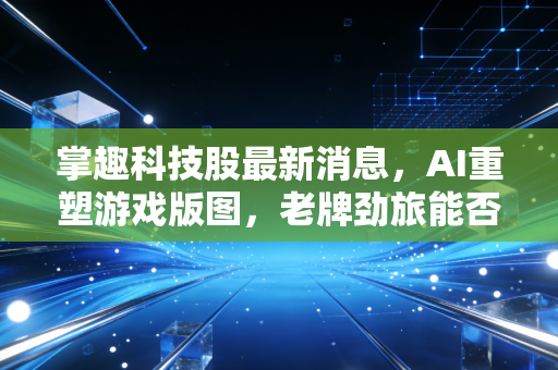 掌趣科技股最新消息,AI重塑游戏版图,老牌劲旅能否借风翻盘?