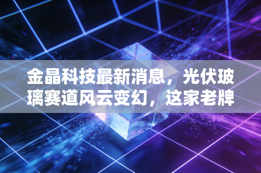 金晶科技最新消息，光伏玻璃赛道风云变幻，这家老牌玻璃巨头能否借力TCO玻璃迎来第二春？