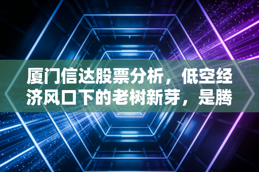 厦门信达股票分析,低空经济风口下的老树新芽,是腾飞还是炒作?