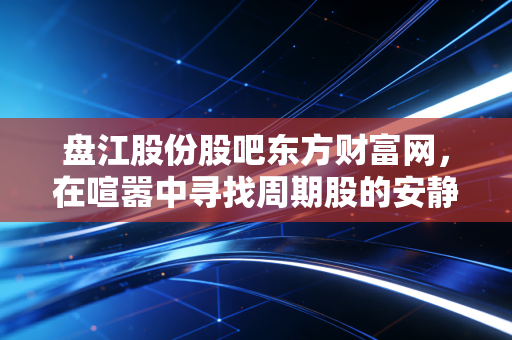 盘江股份股吧东方财富网，在喧嚣中寻找周期股的安静钱