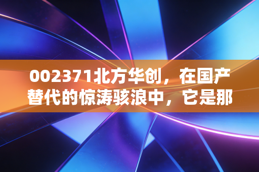 002371北方华创，在国产替代的惊涛骇浪中，它是那艘最硬核的破冰船