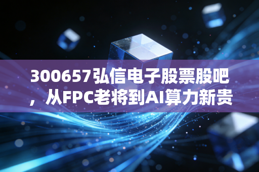 300657弘信电子股票股吧，从FPC老将到AI算力新贵，这场豪赌我们该如何陪跑？