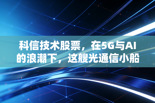 科信技术股票，在5G与AI的浪潮下，这艘光通信小船能否驶向价值投资的彼岸？