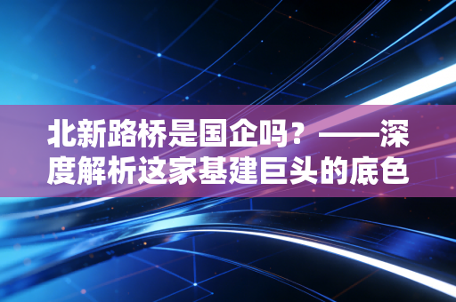 北新路桥是国企吗?——深度解析这家基建巨头的底色与未来