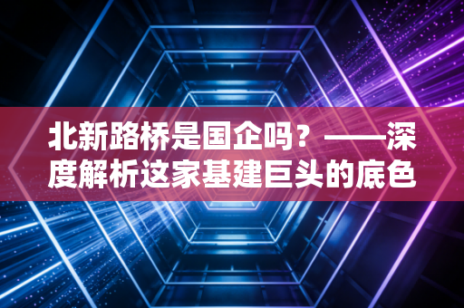 北新路桥是国企吗？——深度解析这家基建巨头的底色与未来