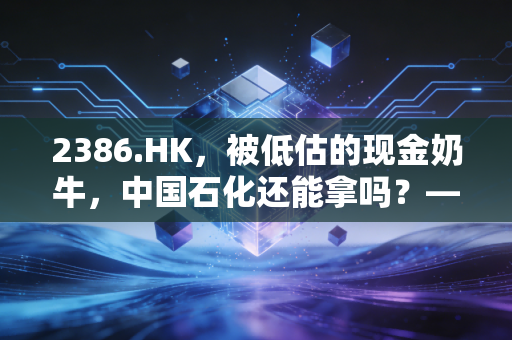 2386.HK,被低估的现金奶牛,中国石化还能拿吗?——聊聊能源股的防御与红利