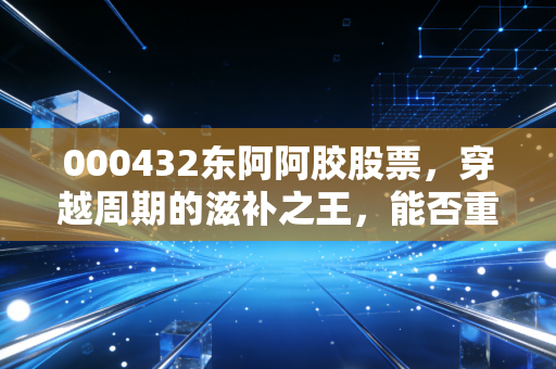 000432东阿阿胶股票，穿越周期的滋补之王，能否重现昔日荣光？