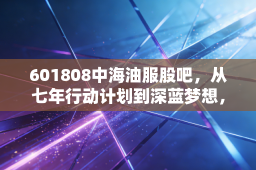 601808中海油服股吧,从七年行动计划到深蓝梦想,我们真的看懂这只周期之王了吗?