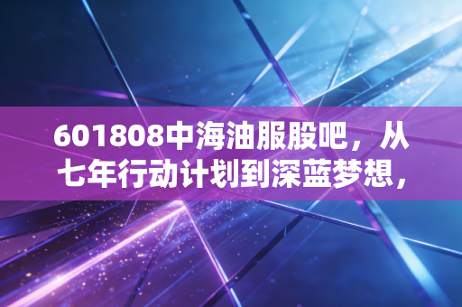 601808中海油服股吧，从七年行动计划到深蓝梦想，我们真的看懂这只周期之王了吗？