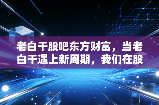 老白干股吧东方财富，当老白干遇上新周期，我们在股吧里究竟在看什么？