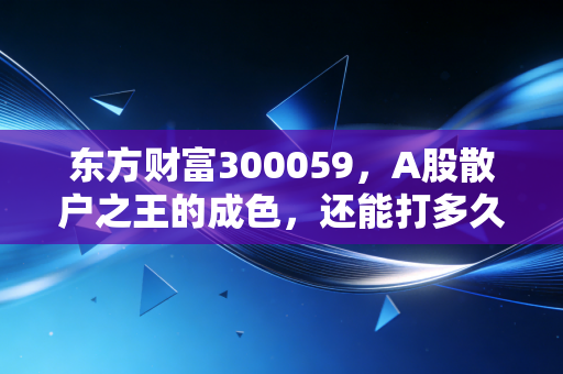 东方财富300059，A股散户之王的成色，还能打多久？