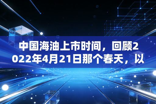 中国海油上市时间,回顾2022年4月21日那个春天,以及我们该如何看待能源巨头