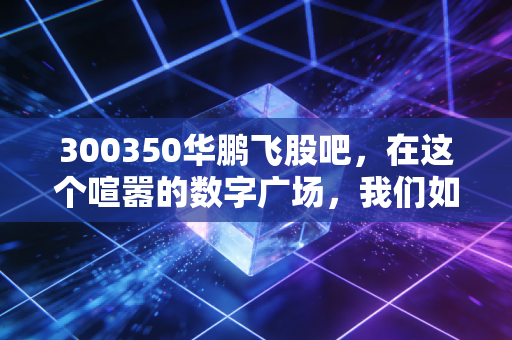 300350华鹏飞股吧，在这个喧嚣的数字广场，我们如何读懂一只股票的心跳？