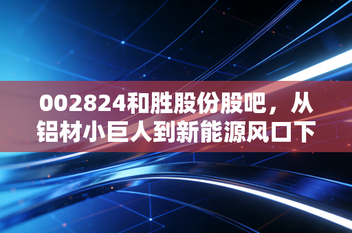 002824和胜股份股吧,从铝材小巨人到新能源风口下的众生相,我们该如何看懂这只票?