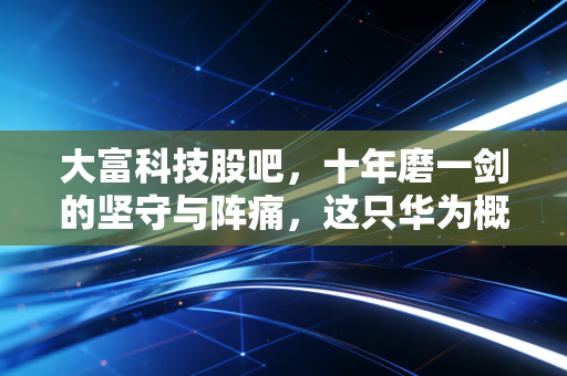 大富科技股吧，十年磨一剑的坚守与阵痛，这只华为概念股到底还能不能拿？