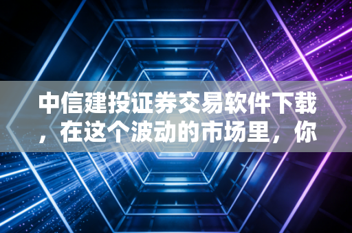 中信建投证券交易软件下载，在这个波动的市场里，你需要一把靠谱的武器
