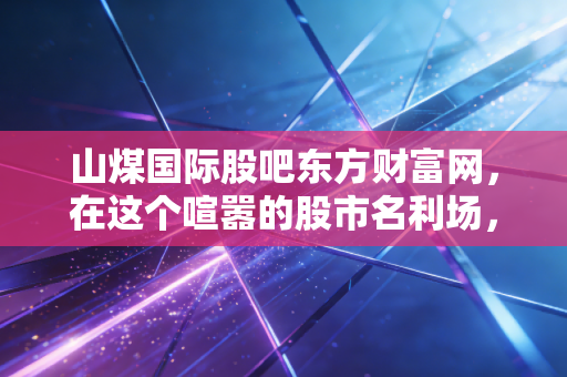 山煤国际股吧东方财富网，在这个喧嚣的股市名利场，我们该如何读懂山煤国际？