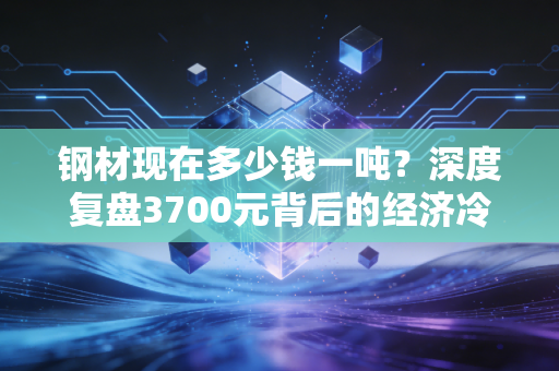 钢材现在多少钱一吨？深度复盘3700元背后的经济冷暖与产业困局