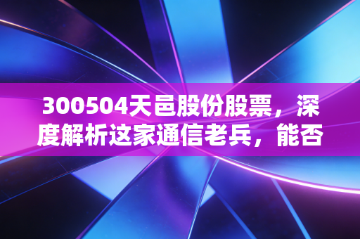 300504天邑股份股票，深度解析这家通信老兵，能否在AI与FTTR的浪潮中突围？