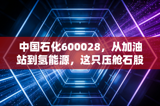 中国石化600028,从加油站到氢能源,这只压舱石股票还能给我们多少惊喜?