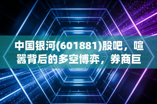 中国银河(601881)股吧,喧嚣背后的多空博弈,券商巨无霸的进退两难