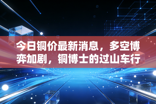 今日铜价最新消息，多空博弈加剧，铜博士的过山车行情还要走多远？